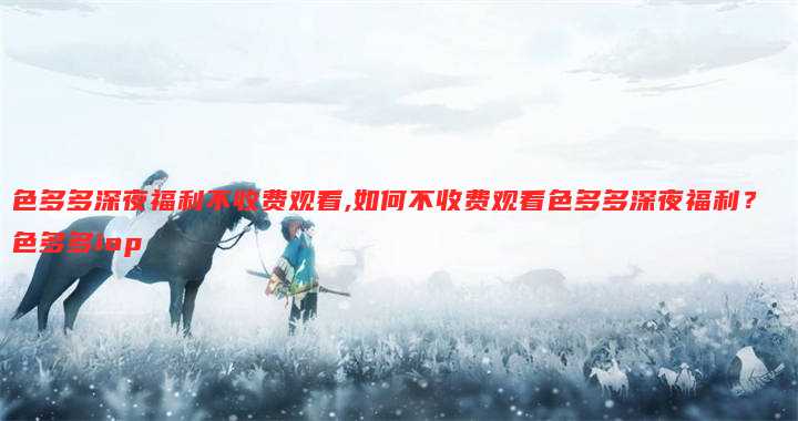 色多多深夜福利不收费观看,如何不收费观看色多多深夜福利？ 色多多iop