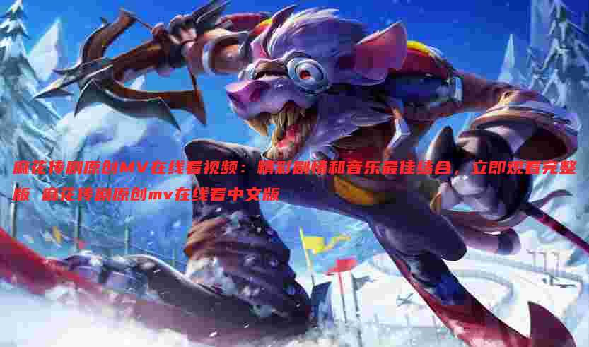 麻花传剧原创MV在线看视频:精彩剧情和音乐最佳结合,立即观看完整版 麻花传剧原创mv在线看中文版