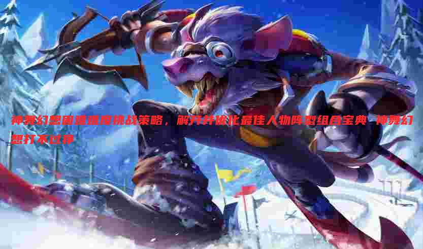 神舞幻想困难难度挑战策略,解开并优化最佳人物阵型组合宝典 神舞幻想打不过狰