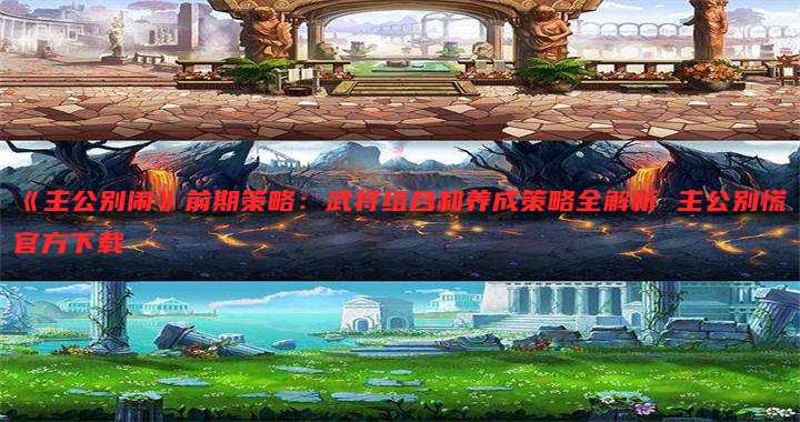《主公别闹》前期策略:武将组合和养成策略全解析 主公别慌官方下载