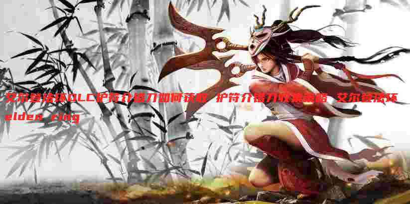 艾尔登法环DLC护符介错刀如何获取 护符介错刀收集策略 艾尔登法环 elden ring