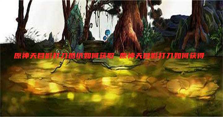 原神天目影打刀图纸如何获取 原神天目影打刀如何获得