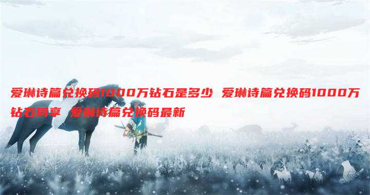 爱琳诗篇兑换码1000万钻石是多少 爱琳诗篇兑换码1000万钻石同享 爱琳诗篇兑换码最新