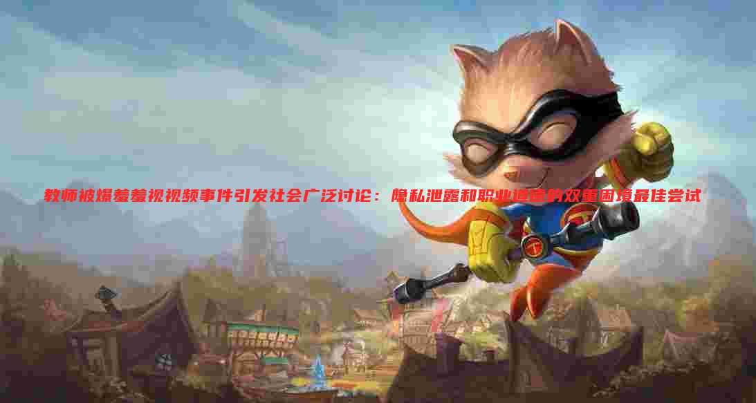 教师被爆羞羞视视频事件引发社会广泛讨论:隐私泄露和职业道德的双重困境最佳尝试