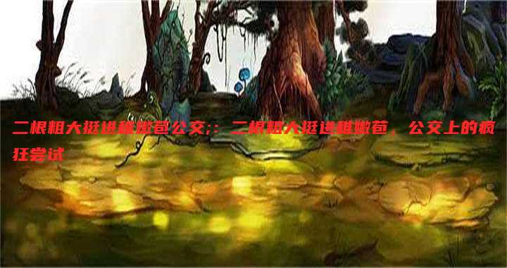 二根粗大挺进稚嫩苞公交;:二根粗大挺进稚嫩苞,公交上的疯狂尝试