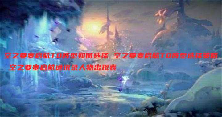 空之要塞启航T0阵型如何选择 空之要塞启航T0阵型选择策略 空之要塞启航通讯录人物出现表