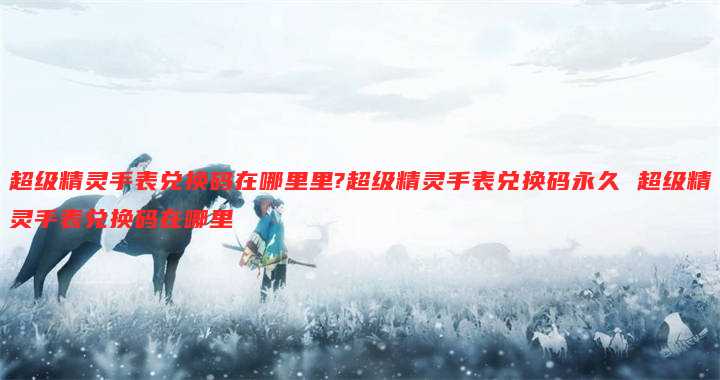 超级精灵手表兑换码在哪里里?超级精灵手表兑换码永久 超级精灵手表兑换码在哪里