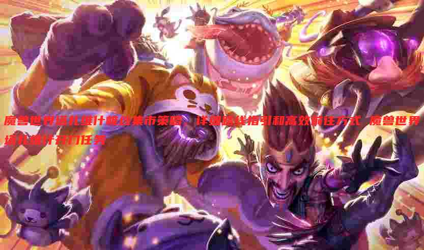 魔兽世界塔扎维什帷纱集市策略,详细路线指引和高效前往方式 魔兽世界塔扎维什开门任务