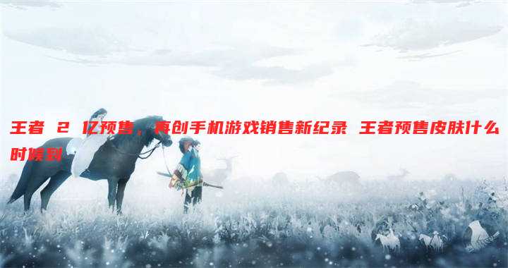王者 2 亿预售,再创手机游戏销售新纪录 王者预售皮肤什么时候到