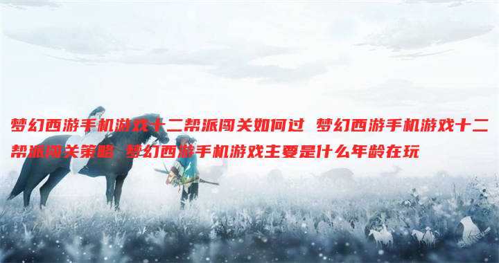 梦幻西游手机游戏十二帮派闯关如何过 梦幻西游手机游戏十二帮派闯关策略 梦幻西游手机游戏主要是什么年龄在玩