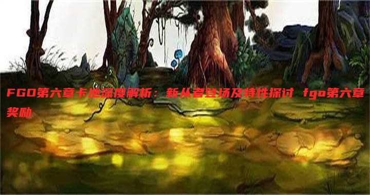 FGO第六章卡池深度解析:新从者登场及特性探讨 fgo第六章奖励