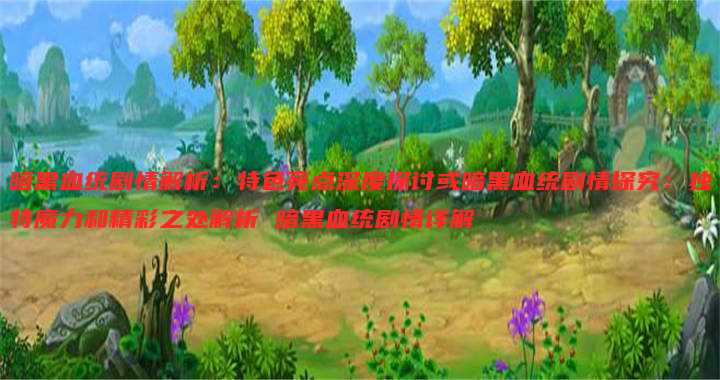 暗黑血统剧情解析:特色亮点深度探讨或暗黑血统剧情探究:独特魔力和精彩之处解析 暗黑血统剧情详解