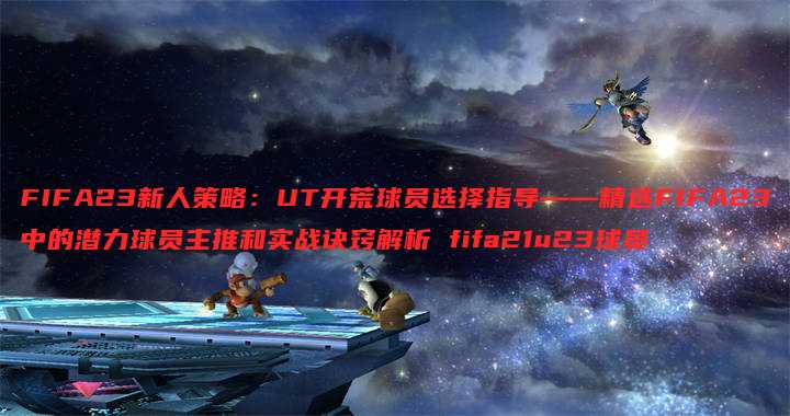 FIFA23新人策略:UT开荒球员选择指导——精选FIFA23中的潜力球员主推和实战诀窍解析 fifa21u23球员