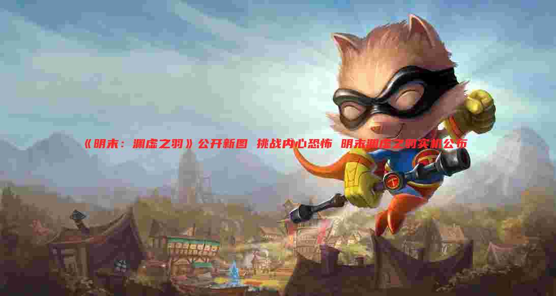 《明末:渊虚之羽》公开新图 挑战内心恐怖 明末渊虚之羽实机公布