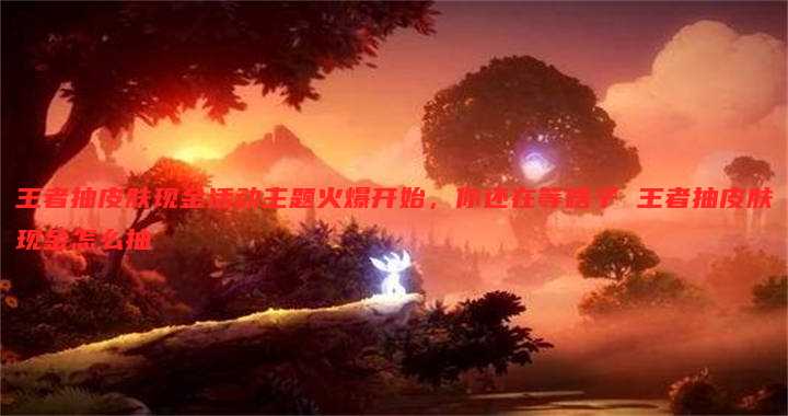 王者抽皮肤现金活动主题火爆开始，你还在等啥子 王者抽皮肤现金怎么抽
