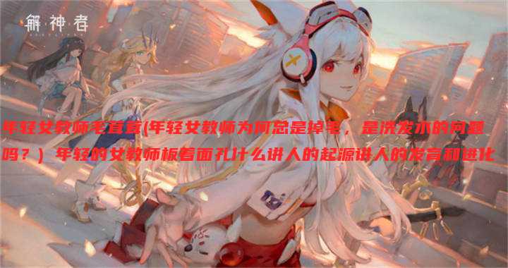 年轻女教师毛茸茸(年轻女教师为何总是掉毛，是洗发水的问题吗？) 年轻的女教师板着面孔什么讲人的起源讲人的发育和进化