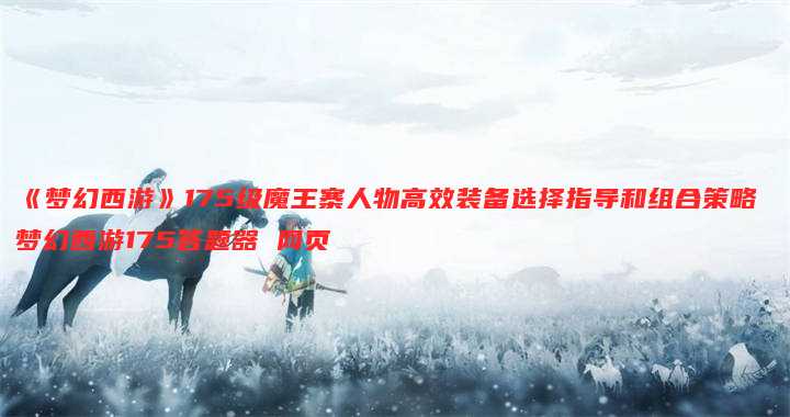 《梦幻西游》175级魔王寨人物高效装备选择指导和组合策略 梦幻西游175答题器 网页
