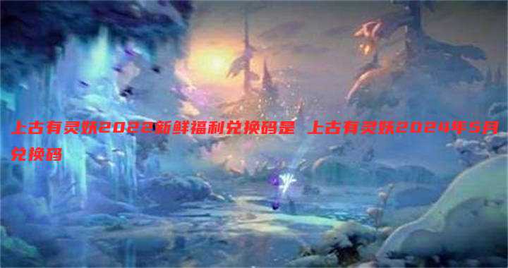 上古有灵妖2022新鲜福利兑换码是 上古有灵妖2024年5月兑换码