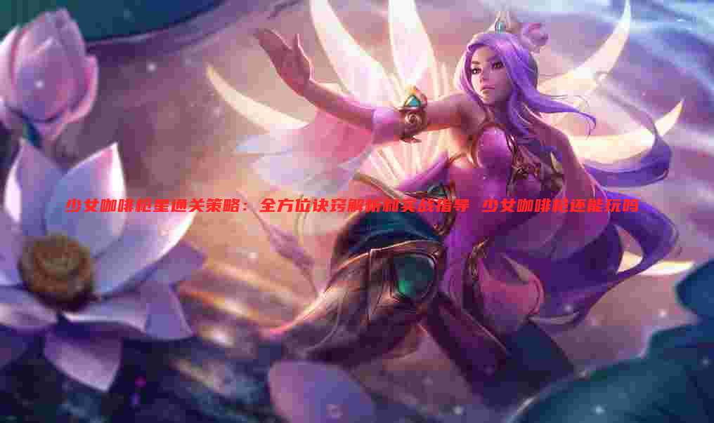 少女咖啡枪星通关策略:全方位诀窍解析和实战指导 少女咖啡枪还能玩吗