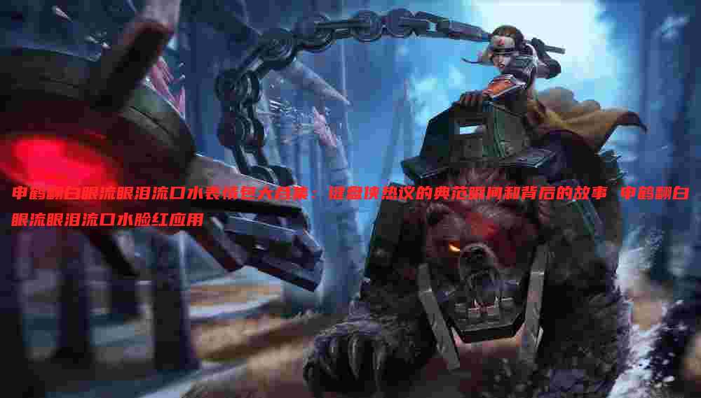 申鹤翻白眼流眼泪流口水表情包大合集：键盘侠热议的典范瞬间和背后的故事 申鹤翻白眼流眼泪流口水脸红应用