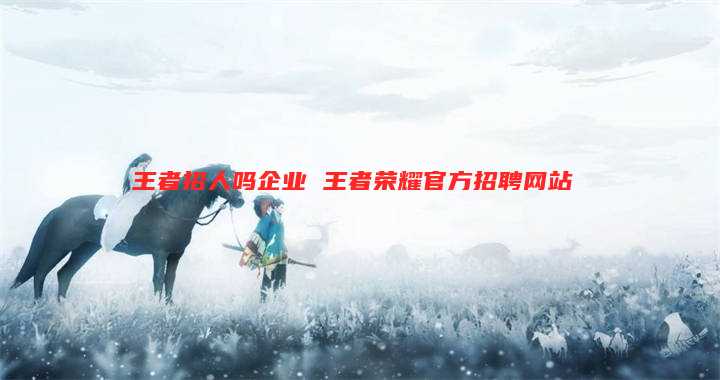 王者招人吗企业 王者荣耀官方招聘网站