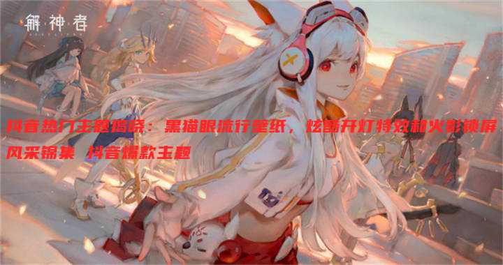 抖音热门主题揭晓:黑猫眼流行壁纸,炫酷开灯特效和火影锁屏风采锦集 抖音爆款主题