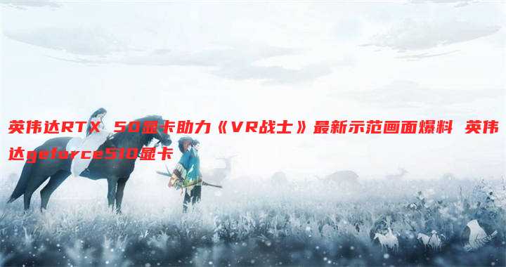 英伟达RTX 50显卡助力《VR战士》最新示范画面爆料 英伟达geforce510显卡