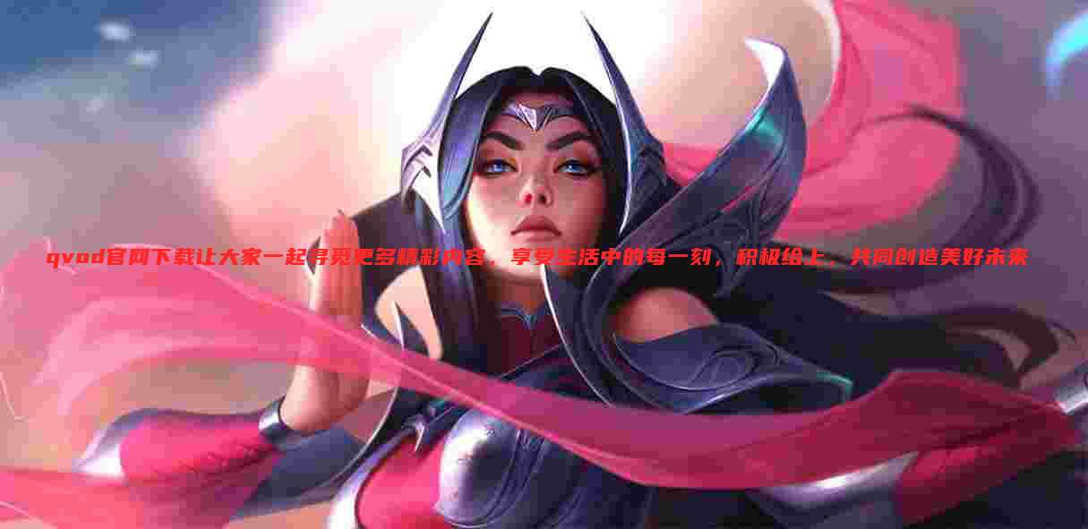 qvod官网下载让大家一起寻觅更多精彩内容，享受生活中的每一刻，积极给上，共同创造美好未来