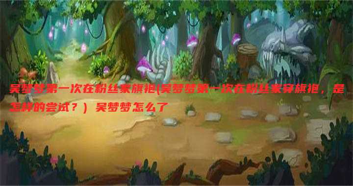 吴梦梦第一次在粉丝家旗袍(吴梦梦第一次在粉丝家穿旗袍,是怎样的尝试?) 吴梦梦怎么了