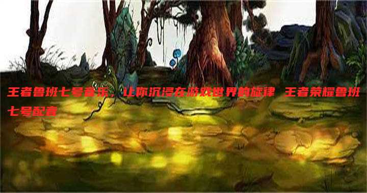 王者鲁班七号音乐,让你沉浸在游戏世界的旋律 王者荣耀鲁班七号配音