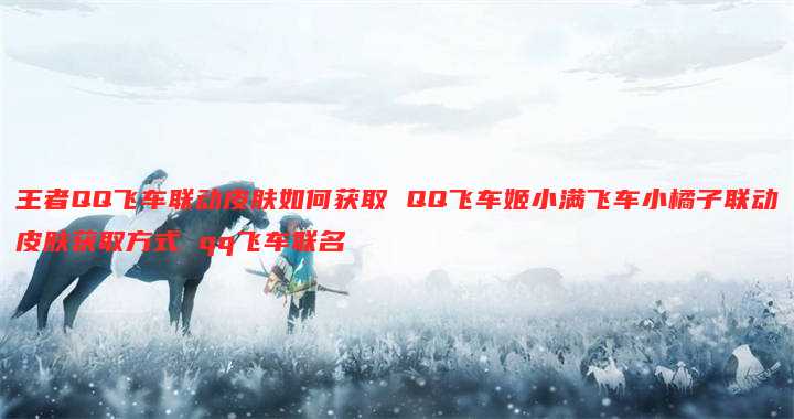 王者QQ飞车联动皮肤如何获取 QQ飞车姬小满飞车小橘子联动皮肤获取方式 qq飞车联名