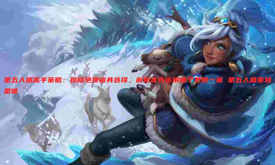 第五人格高手策略:揭晓绝顶道具选择,解析优先运用哪个更胜一筹 第五人格策划是谁