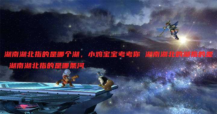 湖南湖北指的是哪个湖,小鸡宝宝考考你 湖南湖北的湖指的是 湖南湖北指的是哪条河