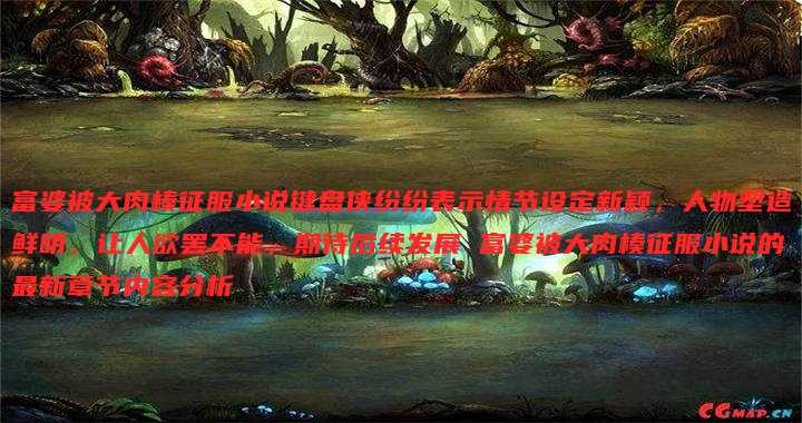 富婆被大肉楱征服小说键盘侠纷纷表示情节设定新颖，人物塑造鲜明，让人欲罢不能，期待后续发展 富婆被大肉楱征服小说的最新章节内容分析