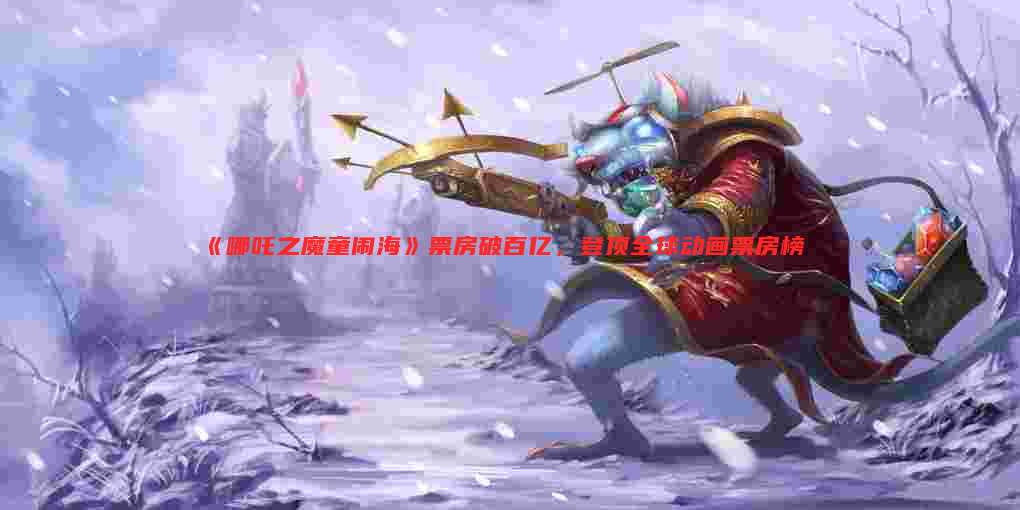 《哪吒之魔童闹海》票房破百亿,登顶全球动画票房榜