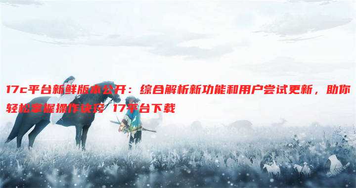 17c平台新鲜版本公开:综合解析新功能和用户尝试更新,助你轻松掌握操作诀窍 17平台下载