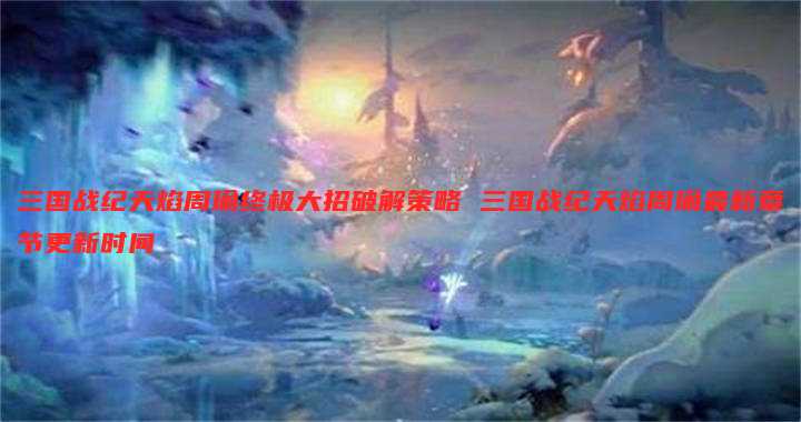 三国战纪天焰周瑜终极大招破解策略 三国战纪天焰周瑜最新章节更新时间