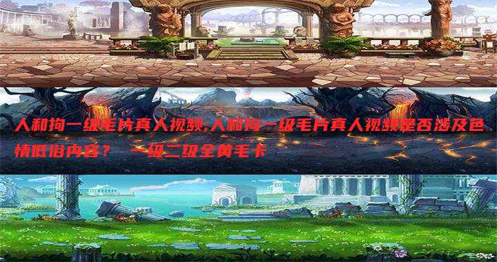 人和拘一级毛片真人视频;人和拘一级毛片真人视频是否涉及色情低俗内容？ 一级二级全黄毛卡