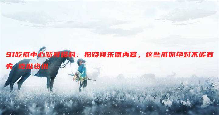 91吃瓜中心新鲜爆料:揭晓娱乐圈内幕,这些瓜你绝对不能有失 吃瓜资讯