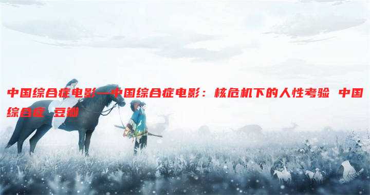 中国综合症电影—中国综合症电影:核危机下的人性考验 中国综合症 豆瓣