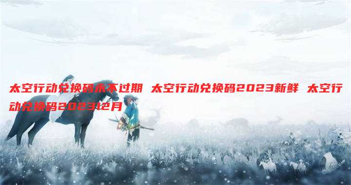 太空行动兑换码永不过期 太空行动兑换码2023新鲜 太空行动兑换码202312月