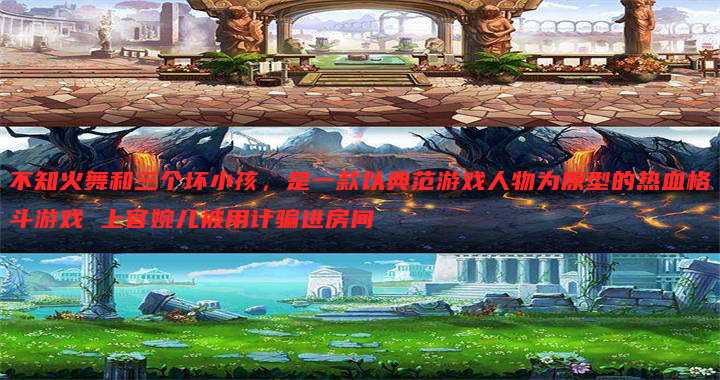 不知火舞和三个坏小孩，是一款以典范游戏人物为原型的热血格斗游戏 上官婉儿被用计骗进房间
