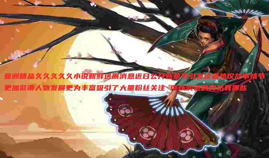 亚洲精品久久久久久小说新鲜进展消息近日公开新章节引发读者热议故事情节更加紧凑人物发展更为丰富吸引了大量粉丝关注 可以润色的网站有哪些