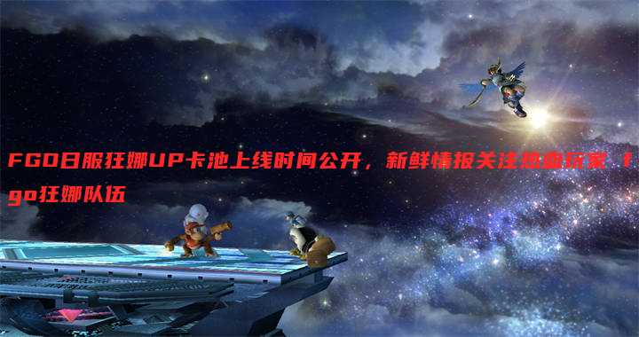 FGO日服狂娜UP卡池上线时间公开,新鲜情报关注热血玩家 fgo狂娜队伍
