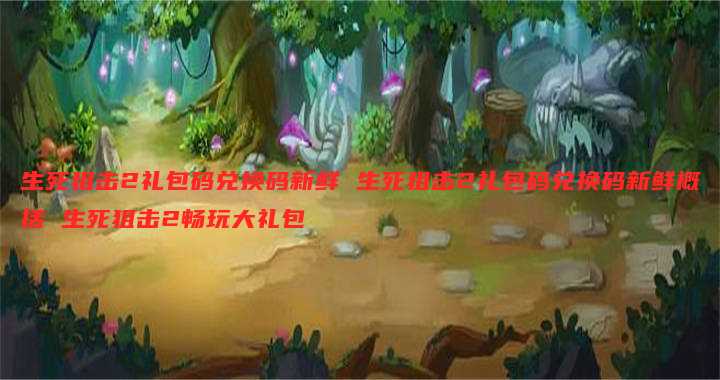 生死狙击2礼包码兑换码新鲜 生死狙击2礼包码兑换码新鲜概括 生死狙击2畅玩大礼包