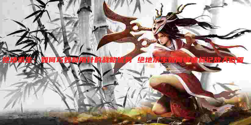 绝地求生:如何巧妙利用针的战略优势 绝地求生如何快速标记敌人位置