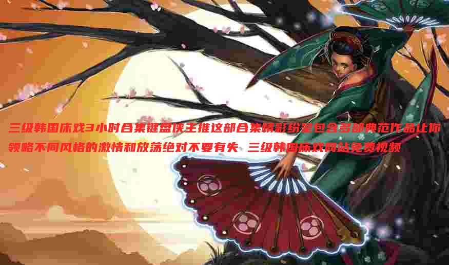 三级韩国床戏3小时合集键盘侠主推这部合集精彩纷呈包含多部典范作品让你领略不同风格的激情和放荡绝对不要有失 三级韩国床戏网站免费视频