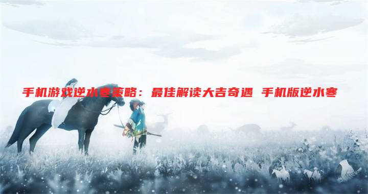 手机游戏逆水寒策略：最佳解读大吉奇遇 手机版逆水寒