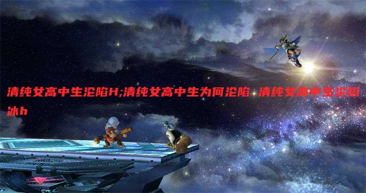 清纯女高中生沦陷H;清纯女高中生为何沦陷 清纯女高中生沦陷冰h