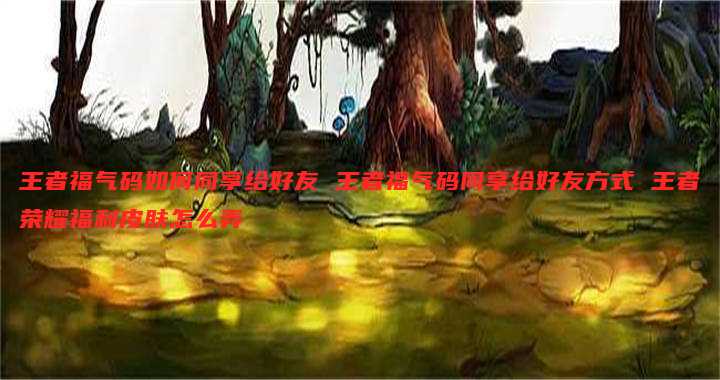 王者福气码如何同享给好友 王者福气码同享给好友方式 王者荣耀福利皮肤怎么弄